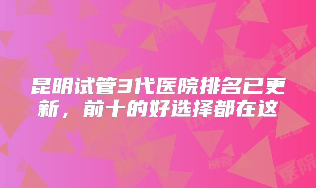 昆明试管3代医院排名已更新,前十的好选择都在这