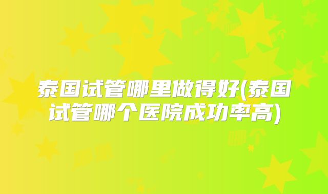 泰国试管哪里做得好(泰国试管哪个医院成功率高)