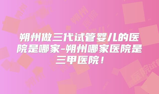 朔州做三代试管婴儿的医院是哪家-朔州哪家医院是三甲医院！