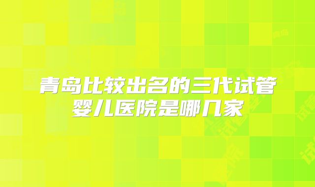 青岛比较出名的三代试管婴儿医院是哪几家
