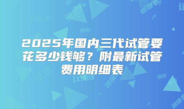 2025年国内三代试管要花多少钱够？附最新试管费用明细表