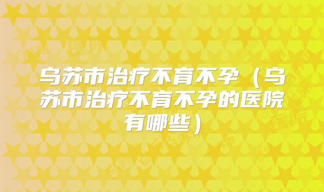 乌苏市治疗不育不孕(乌苏市治疗不育不孕的医院有哪些)