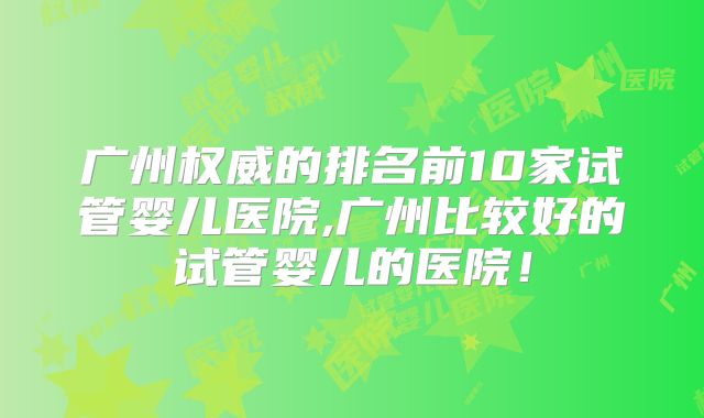 广州权威的排名前10家试管婴儿医院,广州比较好的试管婴儿的医院！