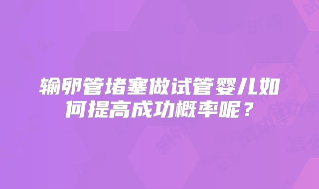 输卵管堵塞做试管婴儿如何提高成功概率呢?
