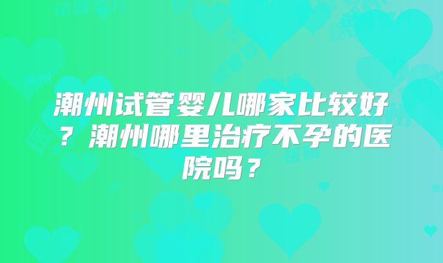 潮州试管婴儿哪家比较好？潮州哪里治疗不孕的医院吗？
