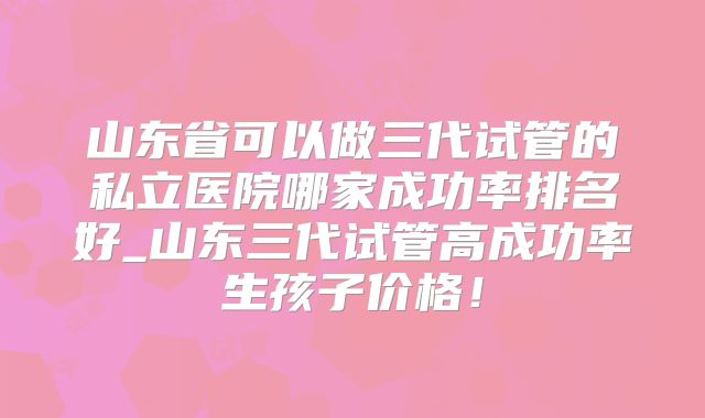 山东省可以做三代试管的私立医院哪家成功率排名好_山东三代试管高成功率生孩子价格!