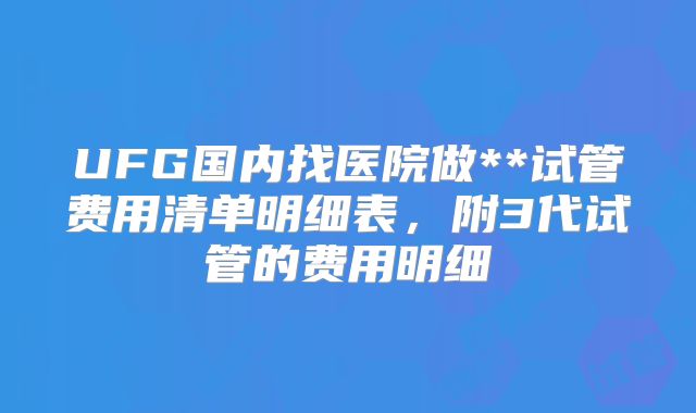 UFG国内找医院做**试管费用清单明细表，附3代试管的费用明细