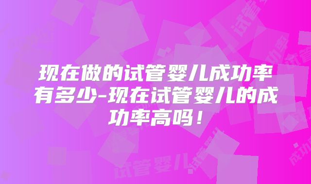 现在做的试管婴儿成功率有多少-现在试管婴儿的成功率高吗！