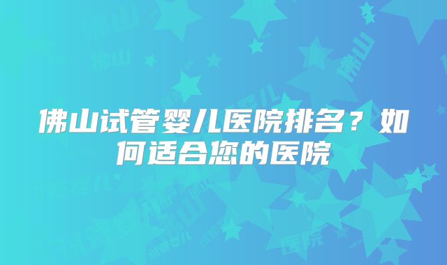 佛山试管婴儿医院排名？如何适合您的医院