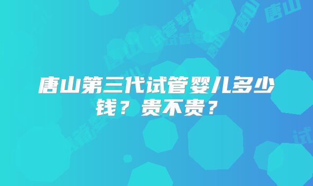 唐山第三代试管婴儿多少钱？贵不贵？