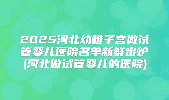 2025河北幼稚子宫做试管婴儿医院名单新鲜出炉(河北做试管婴儿的医院)