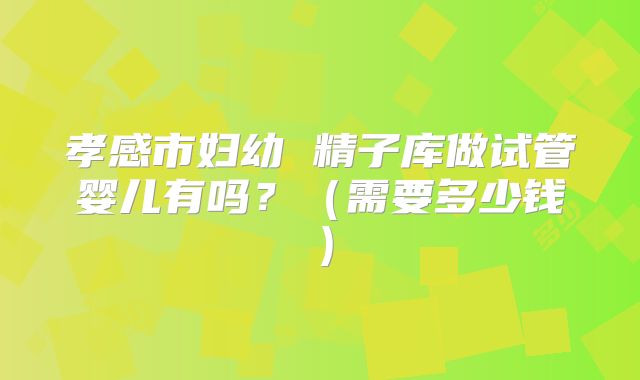 孝感市妇幼 精子库做试管婴儿有吗?(需要多少钱)