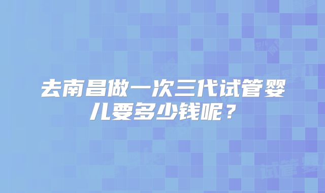 去南昌做一次三代试管婴儿要多少钱呢？