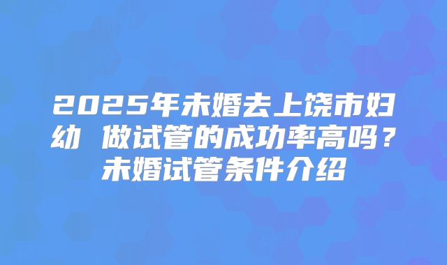 2025年未婚去上饶市妇幼 做试管的成功率高吗?未婚试管条件介绍