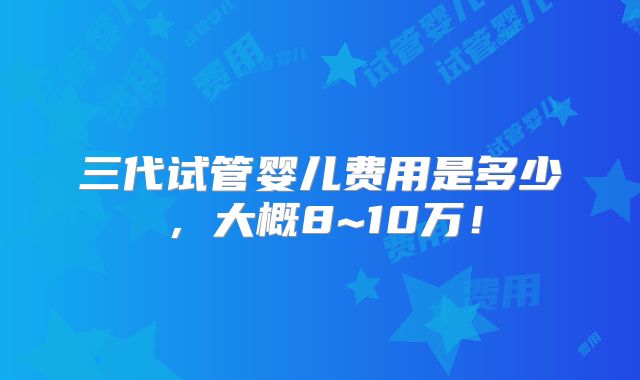 三代试管婴儿费用是多少,大概8~10万!