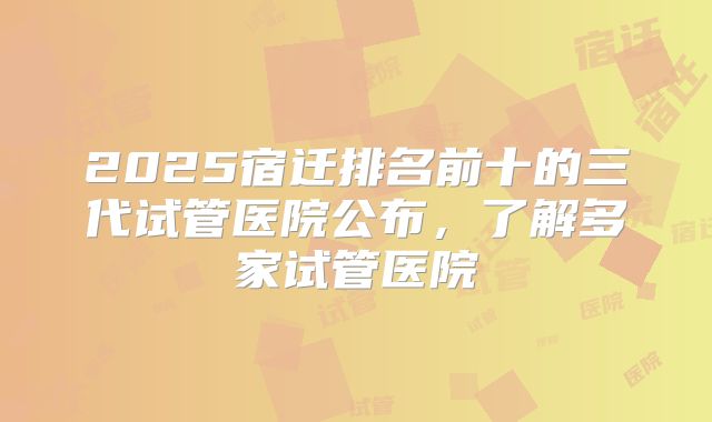 2025宿迁排名前十的三代试管医院公布，了解多家试管医院