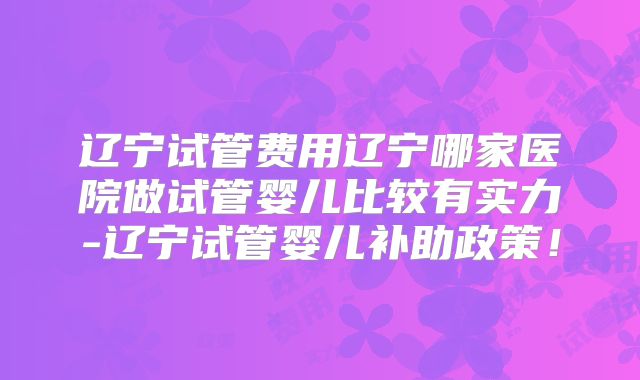 辽宁试管费用辽宁哪家医院做试管婴儿比较有实力-辽宁试管婴儿补助政策!