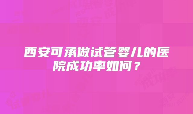西安可承做试管婴儿的医院成功率如何？
