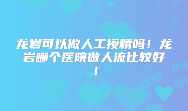龙岩可以做人工授精吗！龙岩哪个医院做人流比较好！
