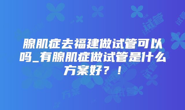 腺肌症去福建做试管可以吗_有腺肌症做试管是什么方案好？！