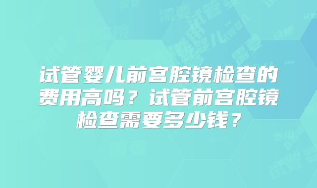 试管婴儿前宫腔镜检查的费用高吗？试管前宫腔镜检查需要多少钱？