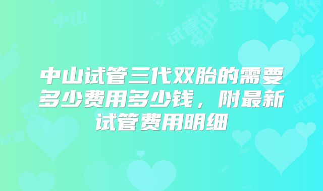 中山试管三代双胎的需要多少费用多少钱,附最新试管费用明细