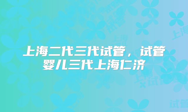 上海二代三代试管,试管婴儿三代上海仁济