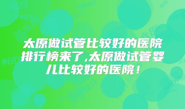 太原做试管比较好的医院排行榜来了,太原做试管婴儿比较好的医院！