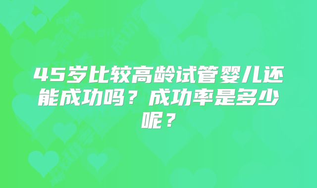 45岁比较高龄试管婴儿还能成功吗?成功率是多少呢?