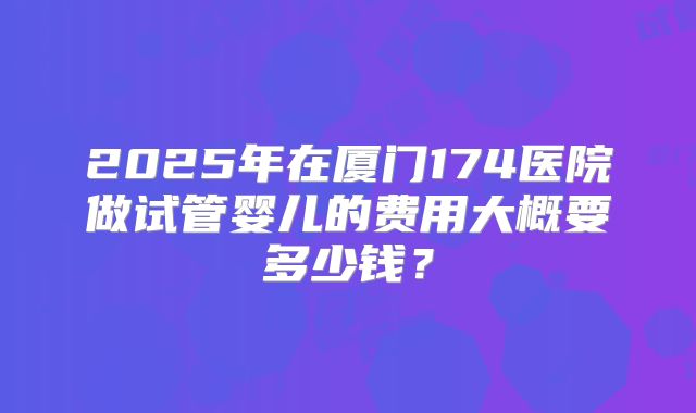 2025年在厦门174医院做试管婴儿的费用大概要多少钱？