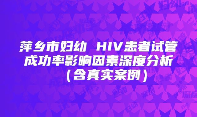 萍乡市妇幼 HIV患者试管成功率影响因素深度分析（含真实案例）