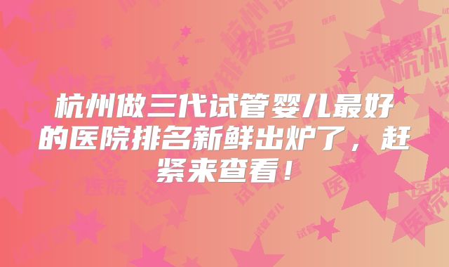 杭州做三代试管婴儿最好的医院排名新鲜出炉了，赶紧来查看！