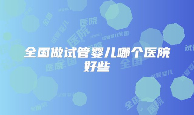 全国做试管婴儿哪个医院好些
