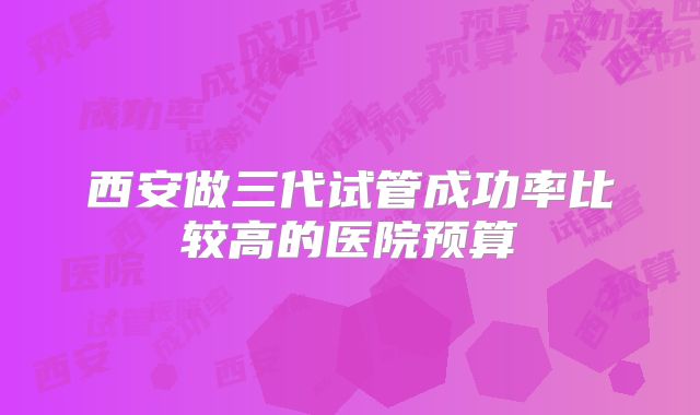 西安做三代试管成功率比较高的医院预算