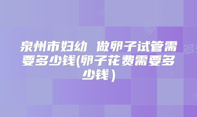 泉州市妇幼 做卵子试管需要多少钱(卵子花费需要多少钱)