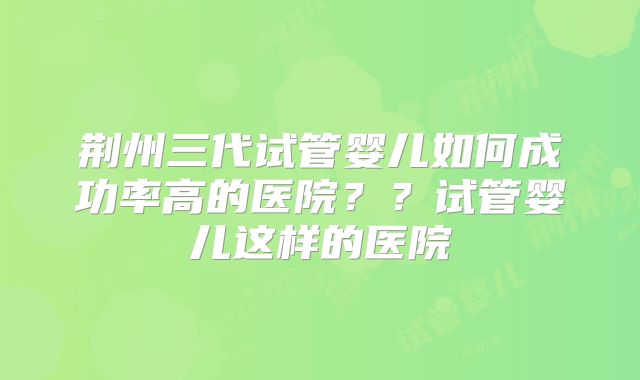 荆州三代试管婴儿如何成功率高的医院？？试管婴儿这样的医院