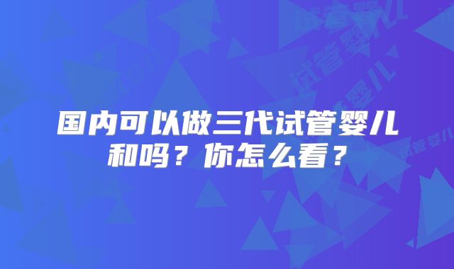 国内可以做三代试管婴儿和吗?你怎么看?