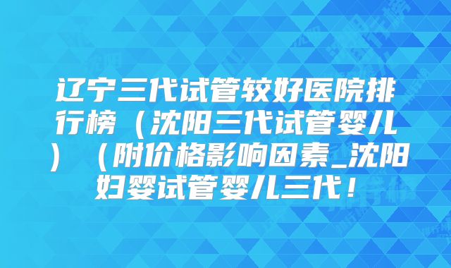 辽宁三代试管较好医院排行榜(沈阳三代试管婴儿)(附价格影响因素_沈阳妇婴试管婴儿三代!