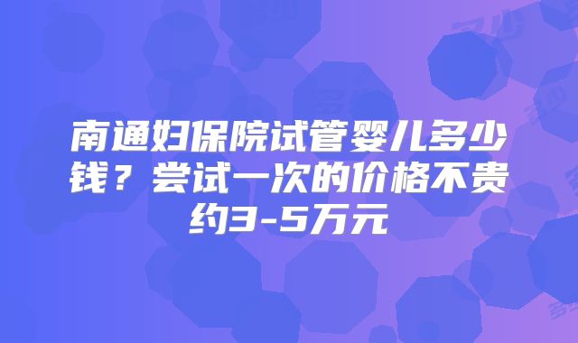 南通妇保院试管婴儿多少钱？尝试一次的价格不贵约3-5万元