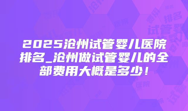 2025沧州试管婴儿医院排名_沧州做试管婴儿的全部费用大概是多少!