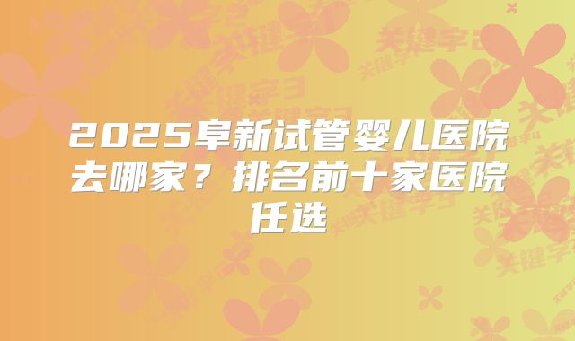 2025阜新试管婴儿医院去哪家？排名前十家医院任选