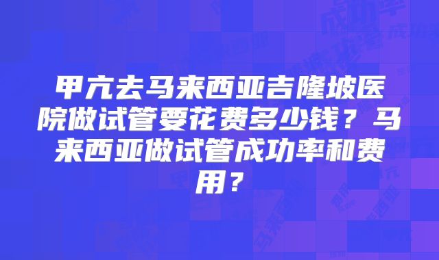 甲亢去马来西亚吉隆坡医院做试管要花费多少钱？马来西亚做试管成功率和费用？