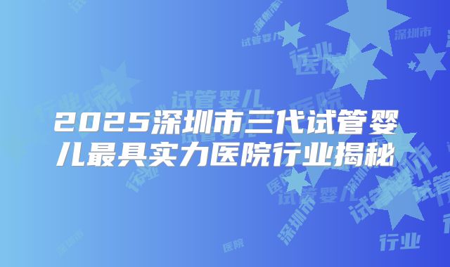 2025深圳市三代试管婴儿最具实力医院行业揭秘