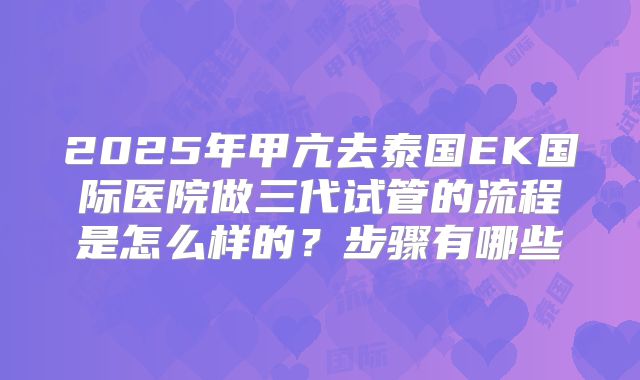 2025年甲亢去泰国EK国际医院做三代试管的流程是怎么样的?步骤有哪些