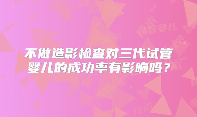 不做造影检查对三代试管婴儿的成功率有影响吗？