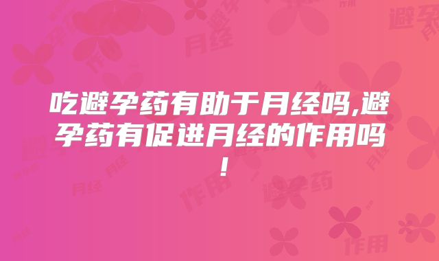 吃避孕药有助于月经吗,避孕药有促进月经的作用吗!