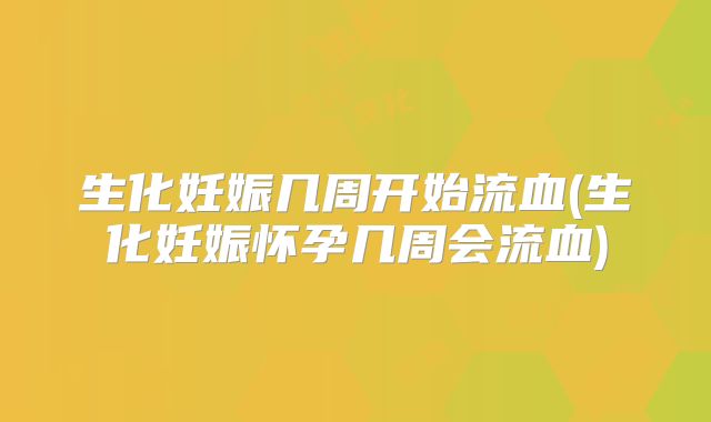 生化妊娠几周开始流血(生化妊娠怀孕几周会流血)