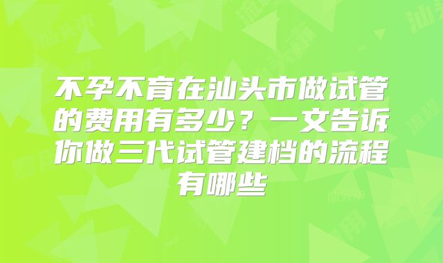 不孕不育在汕头市做试管的费用有多少?一文告诉你做三代试管建档的流程有哪些