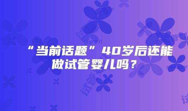 “当前话题”40岁后还能做试管婴儿吗？
