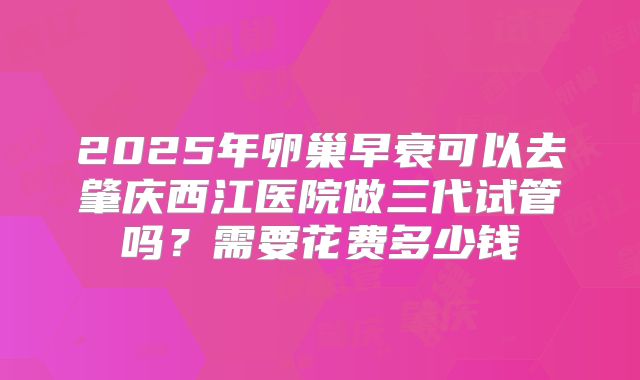 2025年卵巢早衰可以去肇庆西江医院做三代试管吗?需要花费多少钱